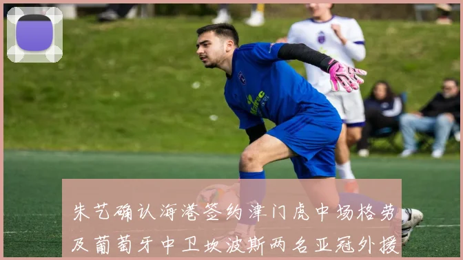 朱艺确认海港签约津门虎中场格劳及葡萄牙中卫坎波斯两名亚冠外援