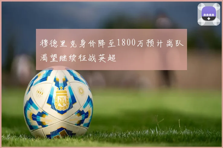 穆德里克身价降至1800万预计离队渴望继续征战英超